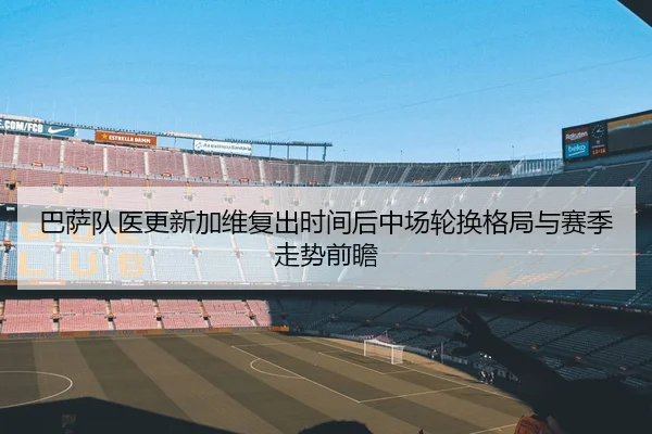 巴萨队医更新加维复出时间后中场轮换格局与赛季走势前瞻