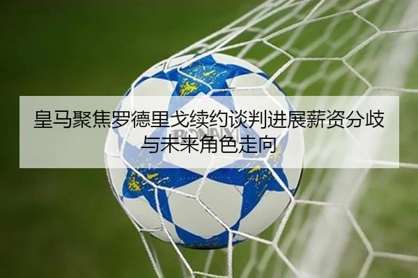 皇马聚焦罗德里戈续约谈判进展薪资分歧与未来角色走向